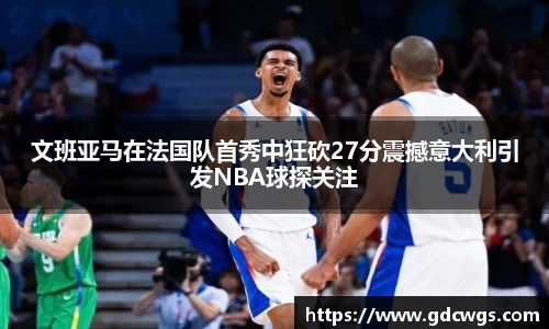 文班亚马在法国队首秀中狂砍27分震撼意大利引发NBA球探关注